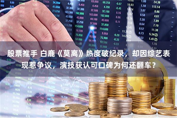 股票推手 白鹿《莫离》热度破纪录，却因综艺表现惹争议，演技获认可口碑为何还翻车？