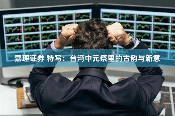 嘉理证券 特写：台湾中元祭里的古韵与新意