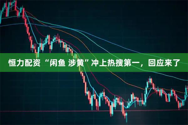 恒力配资 “闲鱼 涉黄”冲上热搜第一,回应来了
