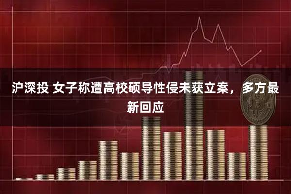 沪深投 女子称遭高校硕导性侵未获立案，多方最新回应